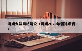 张北河间大型网站建设（河间2020年新建项目）