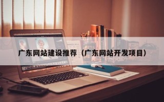 张北广东网站建设推荐（广东网站开发项目）