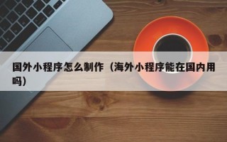 张北国外小程序怎么制作（海外小程序能在国内用吗）
