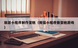 张北旅游小程序制作蛋糕（微信小程序做蛋糕游戏）